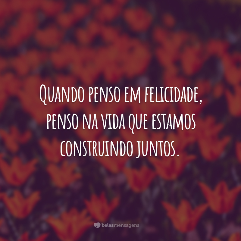 Quando penso em felicidade, penso na vida que estamos construindo juntos.