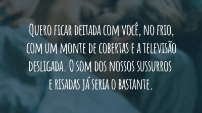 Quero ficar deitada com você, no frio, com um monte de cobertas e a televisão desligada. O som dos nossos sussurros e risadas já seria o bastante.