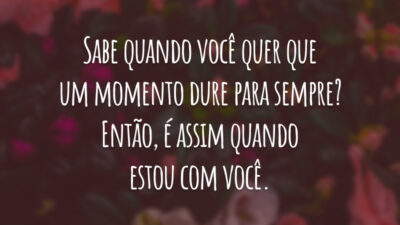 Sabe quando você quer que um momento dure para sempre? Então, é assim quando estou com você.