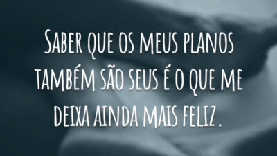 Saber que os meus planos também são seus é o que me deixa ainda mais feliz.
