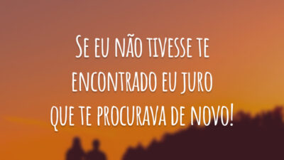 Se eu não tivesse te encontrado eu juro que te procurava de novo!