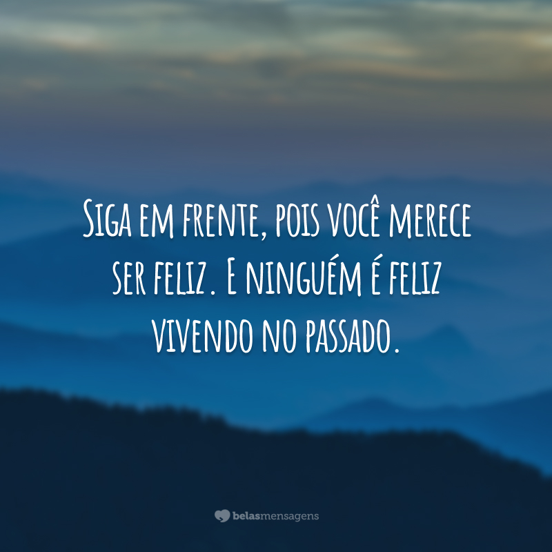 Siga em frente, pois você merece ser feliz. E ninguém é feliz vivendo no passado.