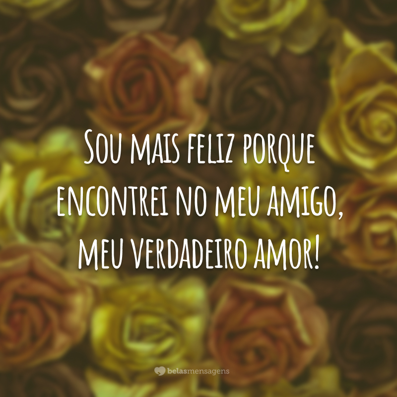 Sou mais feliz porque encontrei no meu amigo, meu verdadeiro amor!