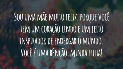 Sou uma mãe muito feliz, porque você tem um coração lindo e um jeito inspirador de enxergar o mundo. Você é uma bênção, minha filha!