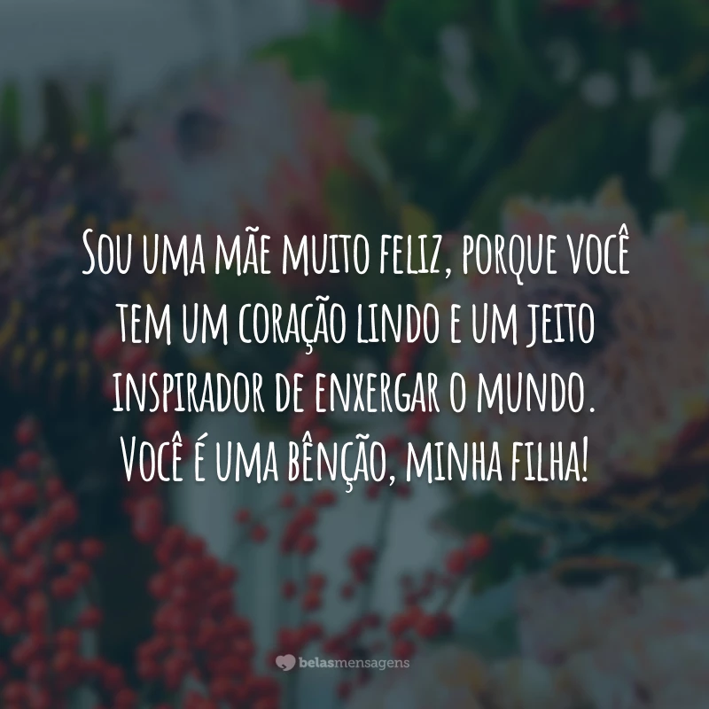 Sou uma mãe muito feliz, porque você tem um coração lindo e um jeito inspirador de enxergar o mundo. Você é uma bênção, minha filha!