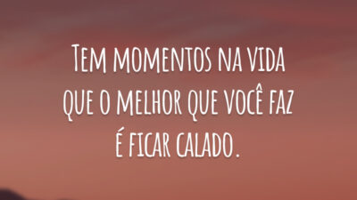 Tem momentos na vida que o melhor que você faz é ficar calado.