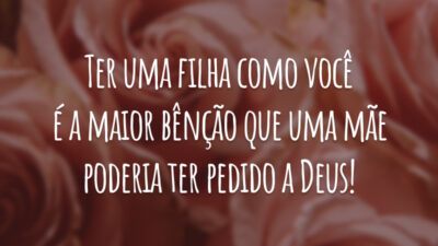 Ter uma filha como você é a maior bênção que uma mãe poderia ter pedido a Deus!