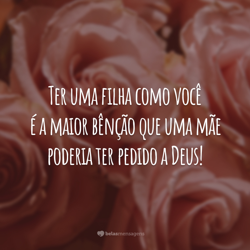 Ter uma filha como você é a maior bênção que uma mãe poderia ter pedido a Deus!