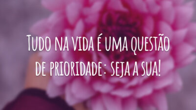 Tudo na vida é uma questão de prioridade: seja a sua!