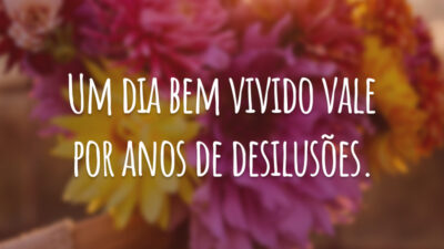 Um dia bem vivido vale por anos de desilusões.