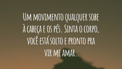 Um movimento qualquer sobe à cabeça e os pés. Sinta o corpo, você está solto e pronto pra vir me amar.
