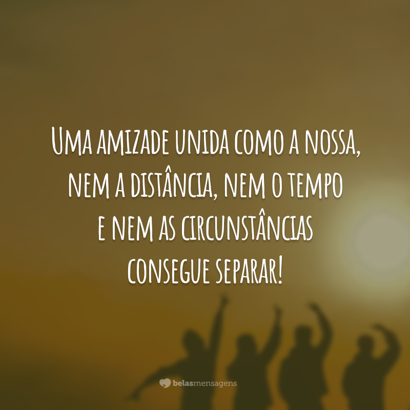 Uma amizade unida como a nossa, nem a distância, nem o tempo e nem as circunstâncias consegue separar!