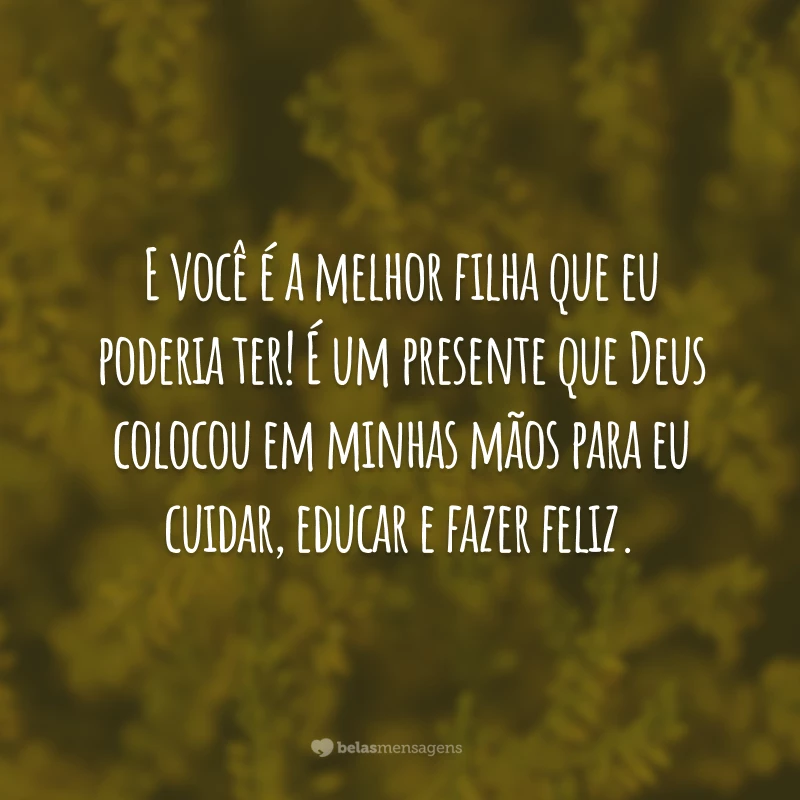 E você é a melhor filha que eu poderia ter! É um presente que Deus colocou em minhas mãos para eu cuidar, educar e fazer feliz.