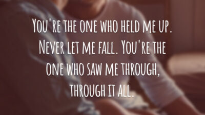 You're the one who held me up. Never let me fall. You're the one who saw me through, through it all.
(Você é quem me sustentou. Nunca me deixou cair. Você é quem me apoiou, através disso tudo.)
