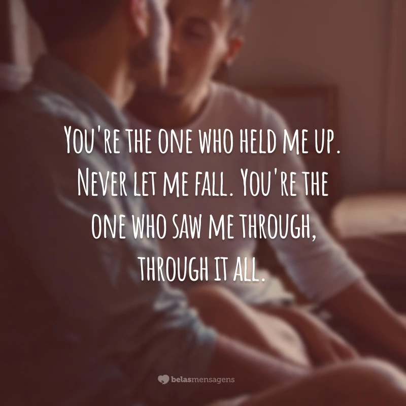 You're the one who held me up. Never let me fall. You're the one who saw me through, through it all.
(Você é quem me sustentou. Nunca me deixou cair. Você é quem me apoiou, através disso tudo.)