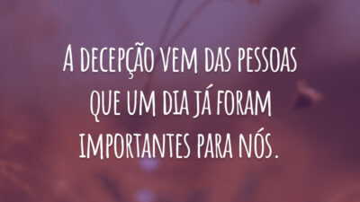 A decepção vem das pessoas que um dia já foram importantes para nós.