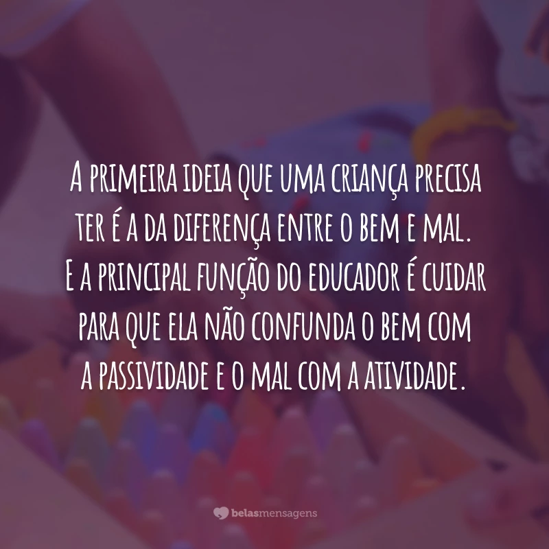 A primeira ideia que uma criança precisa ter é a da diferença entre o bem e mal. E a principal função do educador é cuidar para que ela não confunda o bem com a passividade e o mal com a atividade.