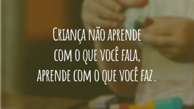 Criança não aprende com o que você fala, aprende com o que você faz.
