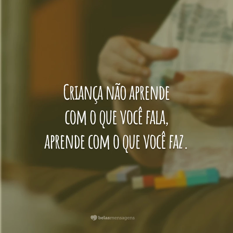 Criança não aprende com o que você fala, aprende com o que você faz.