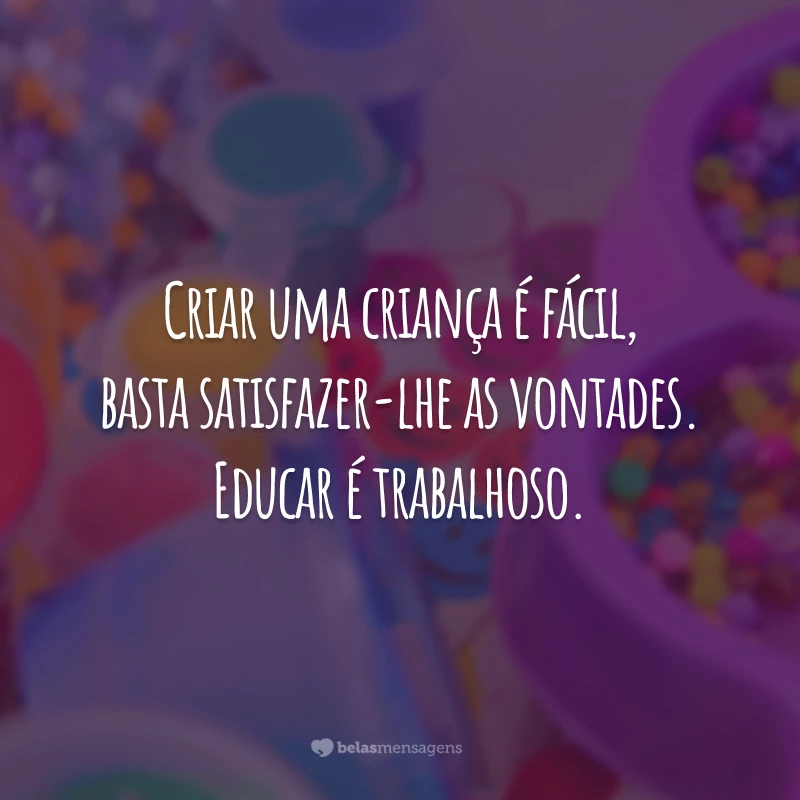 Criar uma criança é fácil, basta satisfazer-lhe as vontades. Educar é trabalhoso.