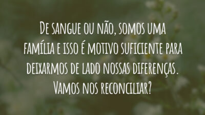De sangue ou não, somos uma família e isso é motivo suficiente para deixarmos de lado nossas diferenças. Vamos nos reconciliar?