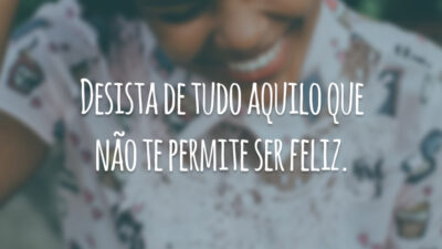 Desista de tudo aquilo que não te permite ser feliz.