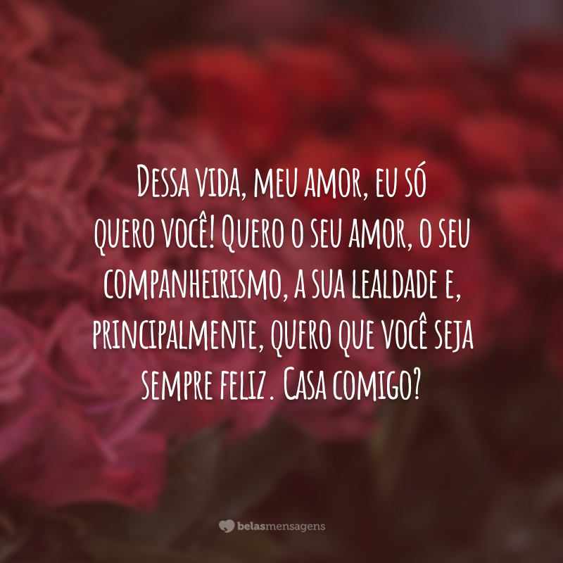 Dessa vida, meu amor, eu só quero você! Quero o seu amor, o seu companheirismo, a sua lealdade e, principalmente, quero que você seja sempre feliz. Casa comigo?