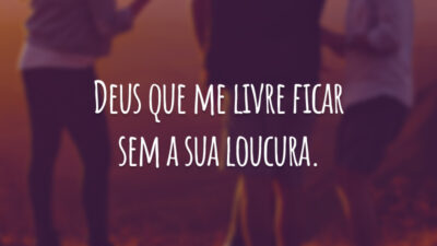 Deus que me livre ficar sem a sua loucura.