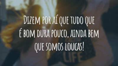 Dizem por aí que tudo que é bom dura pouco, ainda bem que somos loucas!