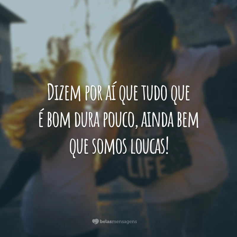 Dizem por aí que tudo que é bom dura pouco, ainda bem que somos loucas!