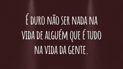 É duro não ser nada na vida de alguém que é tudo na vida da gente.