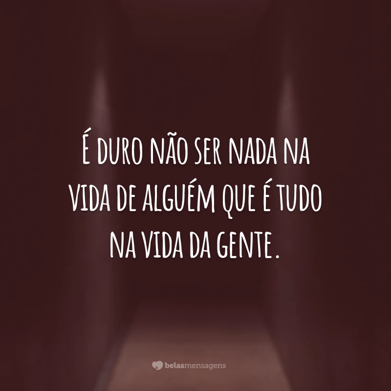 É duro não ser nada na vida de alguém que é tudo na vida da gente.