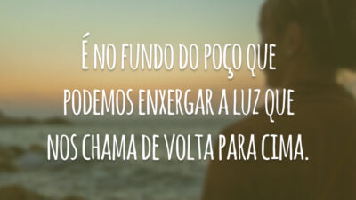 É no fundo do poço que podemos enxergar a luz que nos chama de volta para cima.