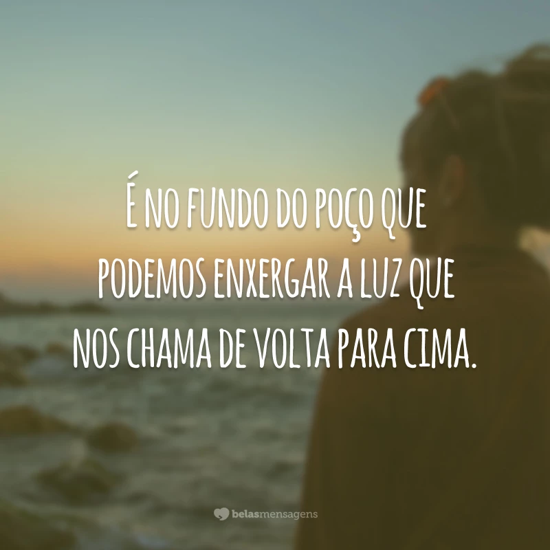 É no fundo do poço que podemos enxergar a luz que nos chama de volta para cima.