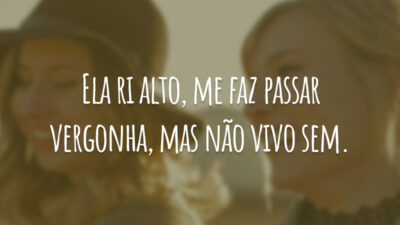 Ela ri alto, me faz passar vergonha, mas não vivo sem.