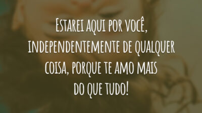 Estarei aqui por você, independentemente de qualquer coisa, porque te amo mais do que tudo!