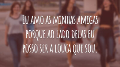 Eu amo as minhas amigas porque ao lado delas eu posso ser a louca que sou.