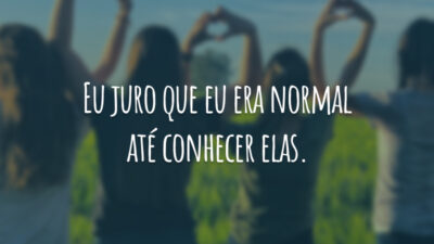 Eu juro que eu era normal até conhecer elas.