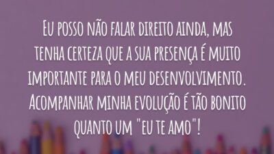 Eu posso não falar direito ainda, mas tenha certeza que a sua presença é muito importante para o meu desenvolvimento. Acompanhar minha evolução é tão bonito quanto um "eu te amo"!