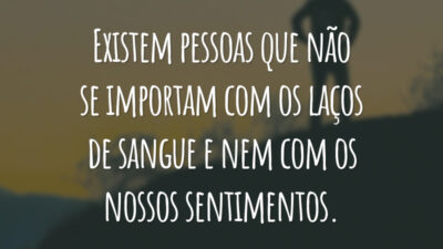 Existem pessoas que não se importam com os laços de sangue e nem com os nossos sentimentos.