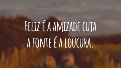 Feliz é a amizade cuja a fonte é a loucura.