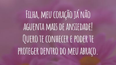 Filha, meu coração já não aguenta mais de ansiedade! Quero te conhecer e poder te proteger dentro do meu abraço.