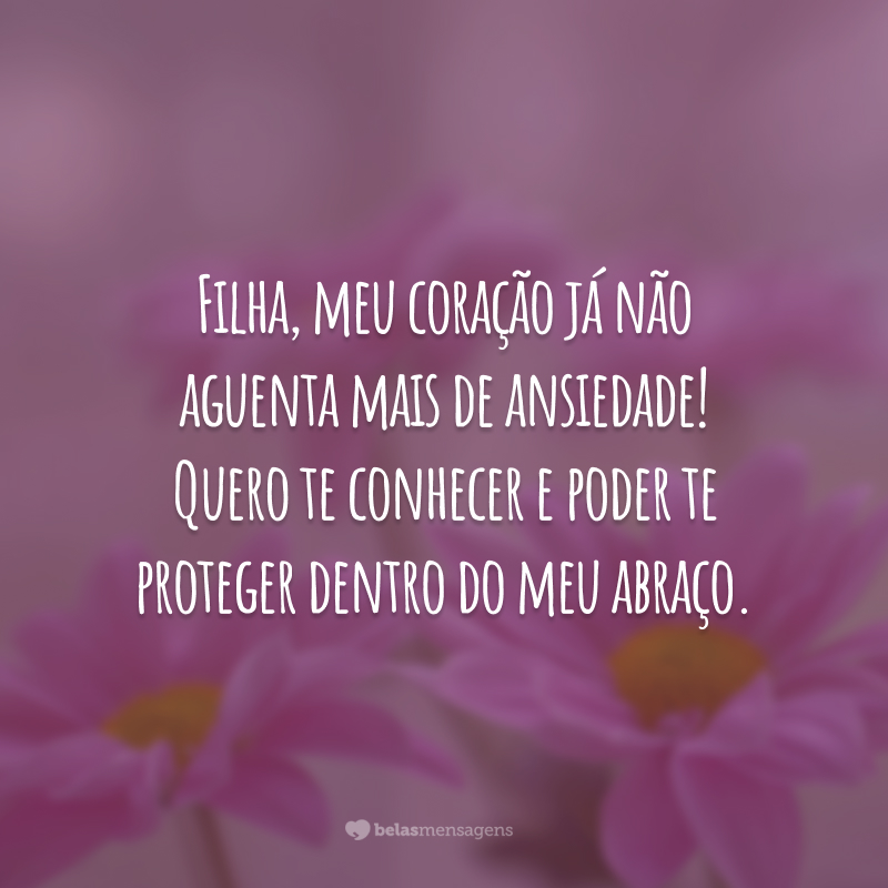 Filha, meu coração já não aguenta mais de ansiedade! Quero te conhecer e poder te proteger dentro do meu abraço.