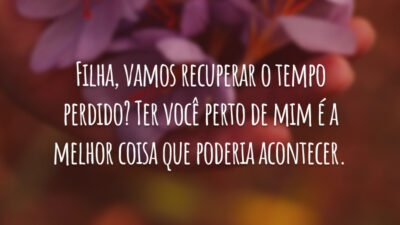 Filha, vamos recuperar o tempo perdido? Ter você perto de mim é a melhor coisa que poderia acontecer.