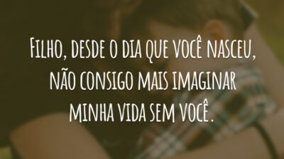 Filho, desde o dia que você nasceu, não consigo mais imaginar minha vida sem você.