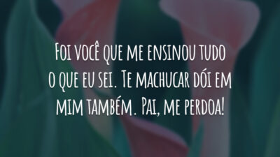 Foi você que me ensinou tudo o que eu sei. Te machucar dói em mim também. Pai, me perdoa!