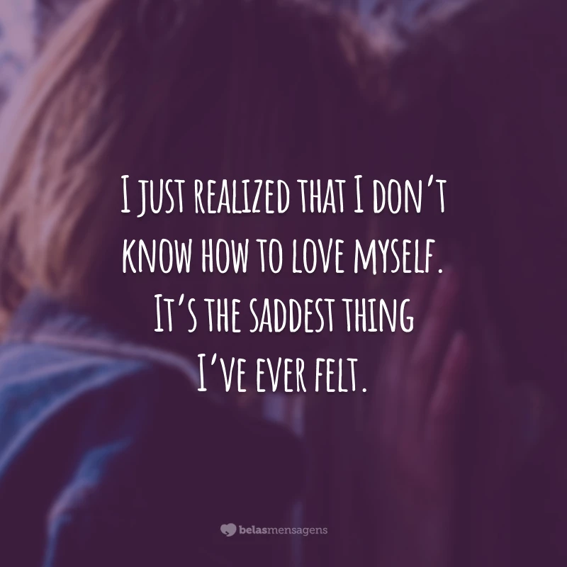 I just realized that I don’t know how to love myself. It’s the saddest thing I’ve ever felt.
(Acabei de perceber que não sei me amar. É a coisa mais triste que eu já senti.)