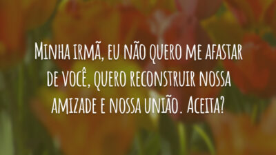 Minha irmã, eu não quero me afastar de você, quero reconstruir nossa amizade e nossa união. Aceita?