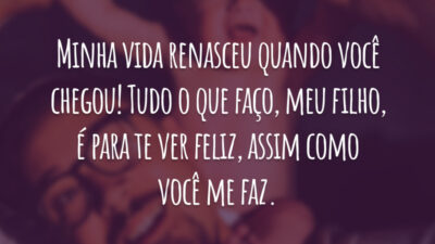 Minha vida renasceu quando você chegou! Tudo o que faço, meu filho, é para te ver feliz, assim como você me faz.