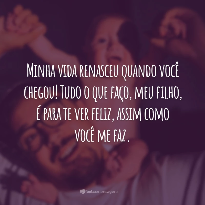 Minha vida renasceu quando você chegou! Tudo o que faço, meu filho, é para te ver feliz, assim como você me faz.